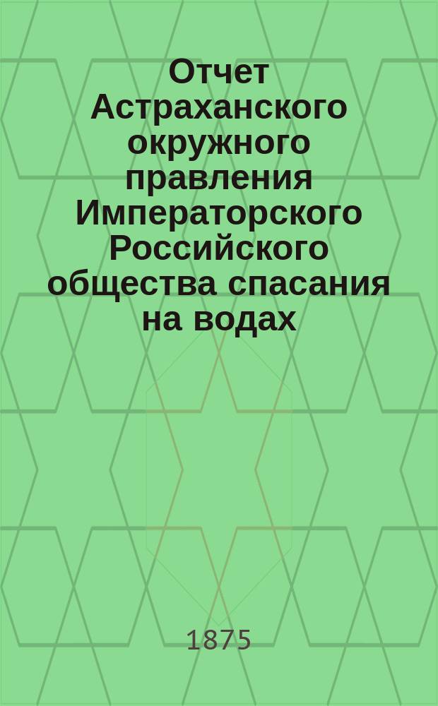 Отчет Астраханского окружного правления Императорского Российского общества спасания на водах ... [за время с 1 февраля 1874 по 20 февраля 1875