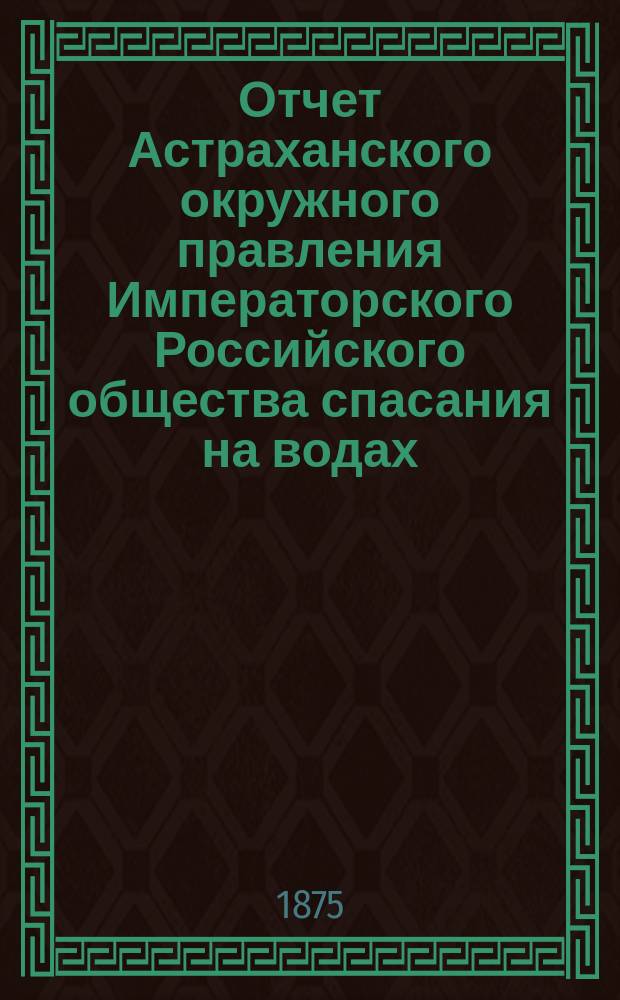 Отчет Астраханского окружного правления Императорского Российского общества спасания на водах ... за 1877 г.