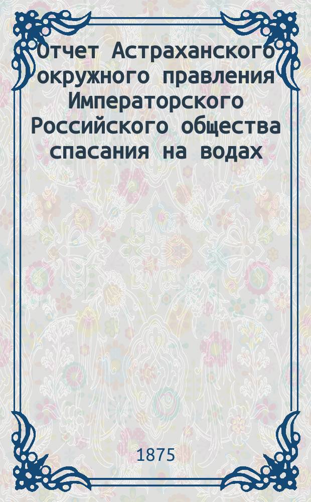 Отчет Астраханского окружного правления Императорского Российского общества спасания на водах ... за 1885 г.
