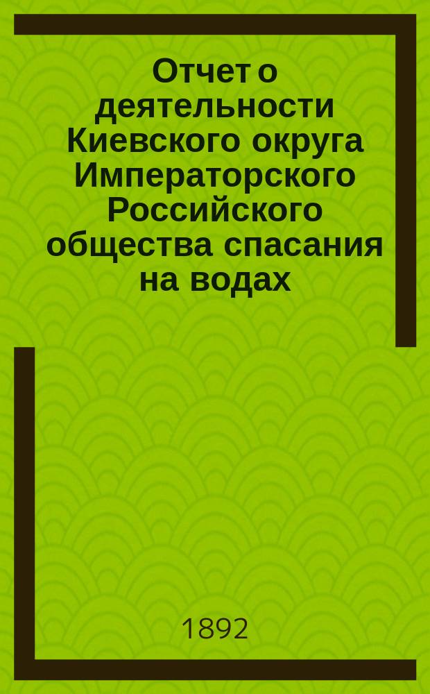 Отчет о деятельности Киевского округа Императорского Российского общества спасания на водах ... за двухлетие 1890-1891 гг.