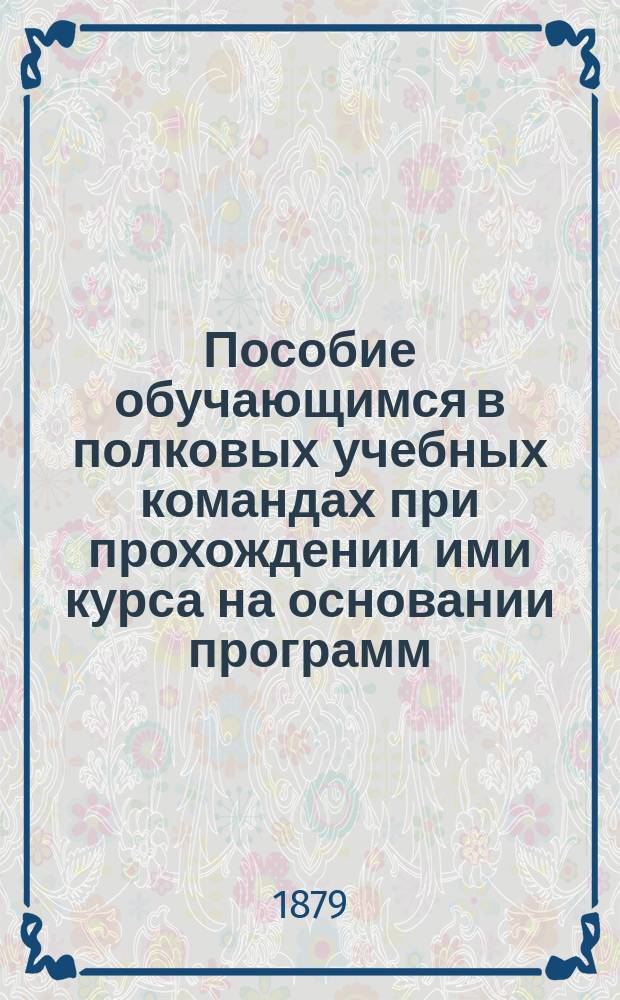 Пособие обучающимся в полковых учебных командах при прохождении ими курса на основании программ, приложенных к Положению о приготовлении рядовых к унтер-офицерскому званию, объявленному при приказе по Военному ведомству 14 февраля 1875 года за № 52