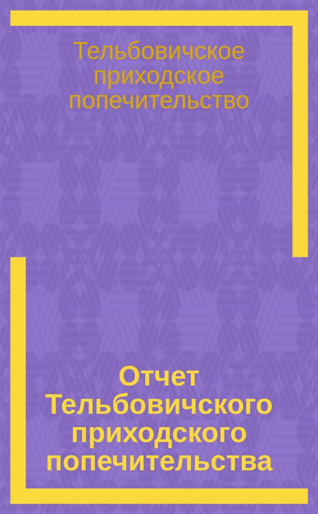 Отчет Тельбовичского приходского попечительства (Боровичского уезда, Новгородской губернии) погост Тельбовичи... : Опыт систематического отчета о состоянии прихода в связи с его органом - Попечительством : С прил. Устава