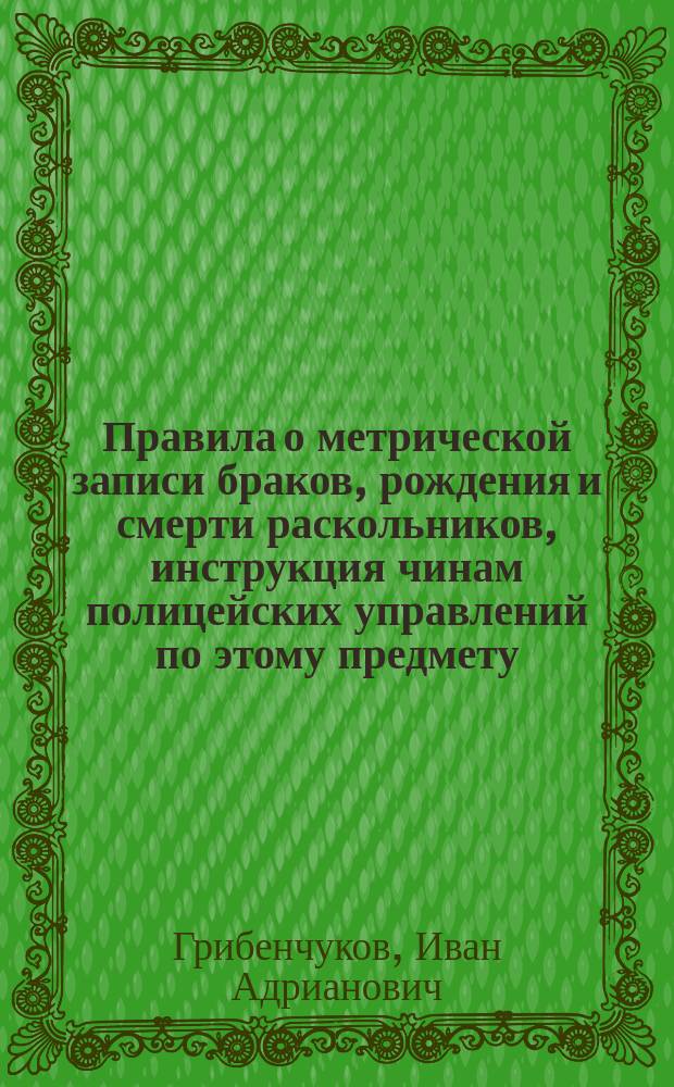 Правила о метрической записи браков, рождения и смерти раскольников, инструкция чинам полицейских управлений по этому предмету, разные формы и циркуляры : С помещением всех узаконений, на которые имеется ссылка теми правилами
