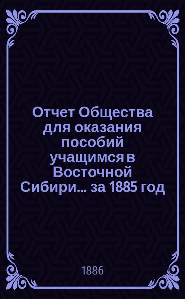Отчет Общества для оказания пособий учащимся в Восточной Сибири... ... за 1885 год
