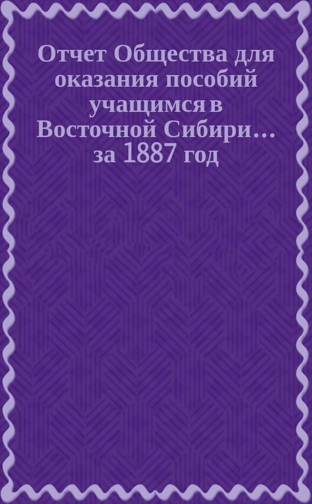 Отчет Общества для оказания пособий учащимся в Восточной Сибири... ... за 1887 год