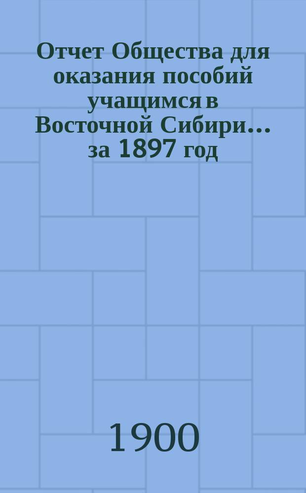 Отчет Общества для оказания пособий учащимся в Восточной Сибири... ... за 1897 год