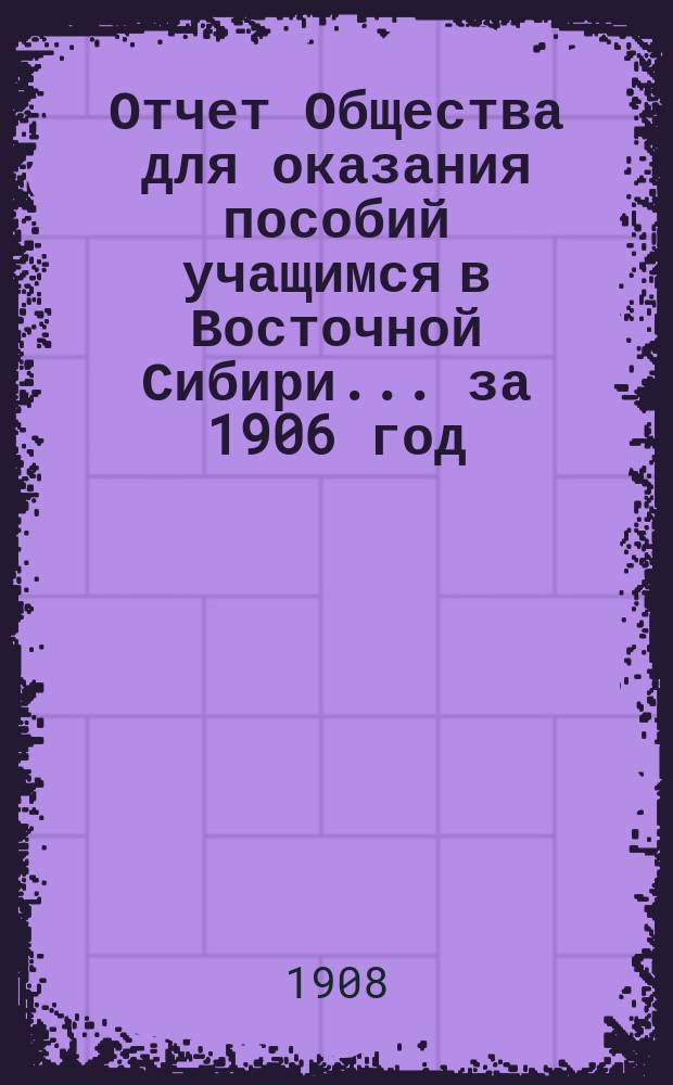 Отчет Общества для оказания пособий учащимся в Восточной Сибири... ... за 1906 год