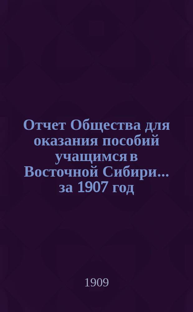 Отчет Общества для оказания пособий учащимся в Восточной Сибири... ... за 1907 год