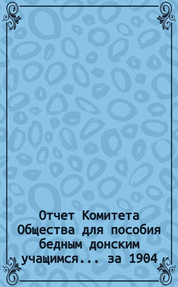 Отчет Комитета Общества для пособия бедным донским учащимся... за 1904/905 (30-й) г., с 1 авг. 1904 г. по 1 авг. 1905 г.