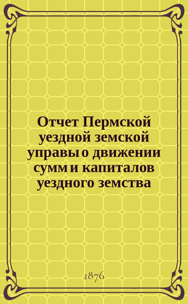 Отчет Пермской уездной земской управы о движении сумм и капиталов уездного земства... с 1 января 1875 по 1 января 1876 года