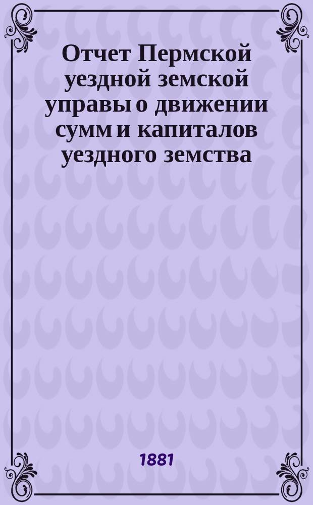 Отчет Пермской уездной земской управы о движении сумм и капиталов уездного земства... за 1880 год