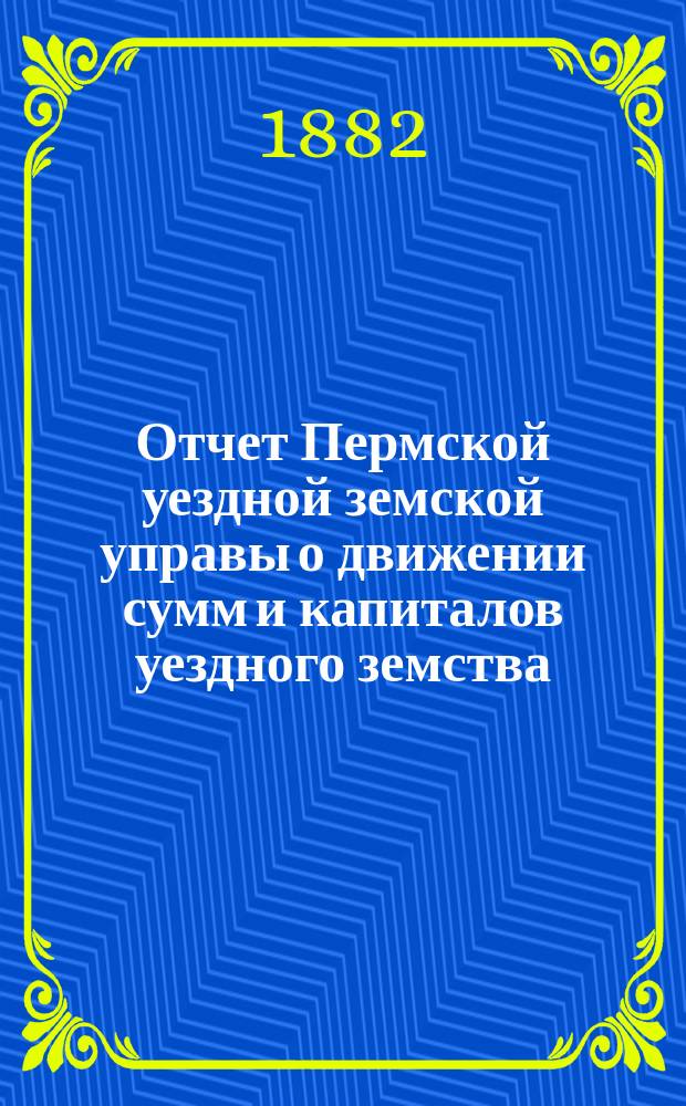 Отчет Пермской уездной земской управы о движении сумм и капиталов уездного земства... за 1881 год