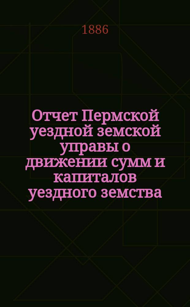 Отчет Пермской уездной земской управы о движении сумм и капиталов уездного земства... в 1885 году