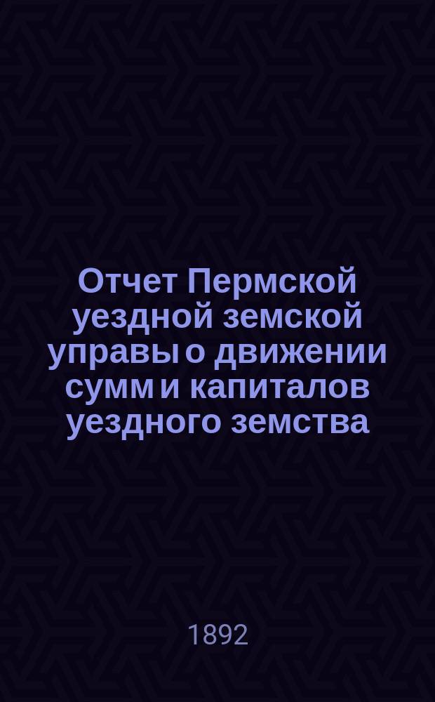 Отчет Пермской уездной земской управы о движении сумм и капиталов уездного земства... в 1891 году