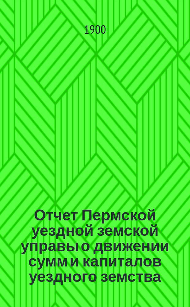 Отчет Пермской уездной земской управы о движении сумм и капиталов уездного земства... в 1899 году