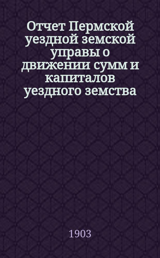 Отчет Пермской уездной земской управы о движении сумм и капиталов уездного земства... в 1902 году