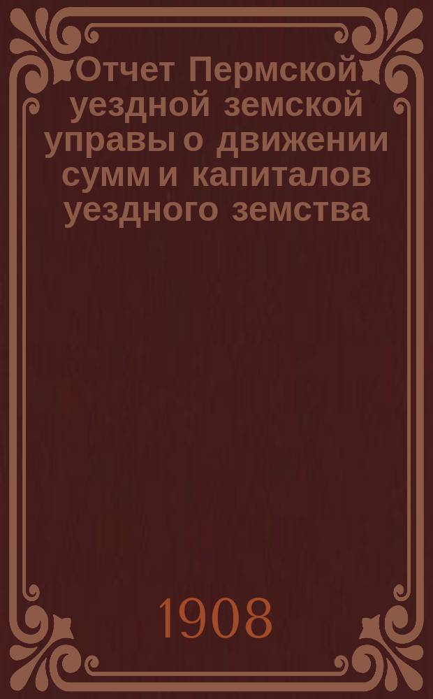 Отчет Пермской уездной земской управы о движении сумм и капиталов уездного земства... в 1907 году