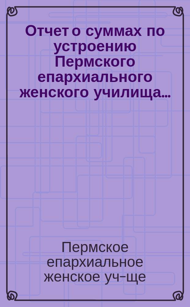 Отчет о суммах по устроению Пермского епархиального женского училища...