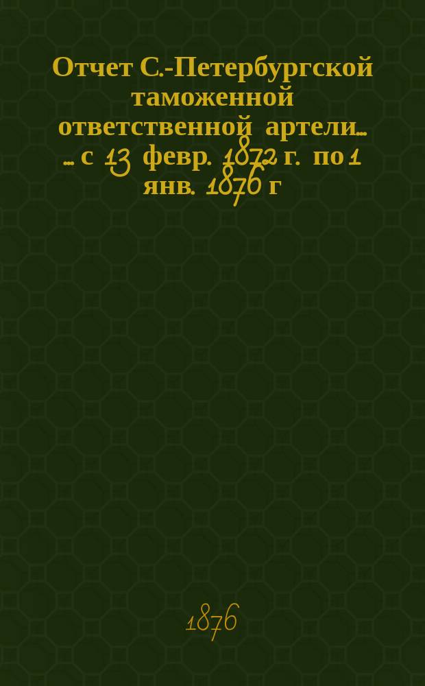 Отчет С.-Петербургской таможенной ответственной артели... [... с 13 февр. 1872 г. по 1 янв. 1876 г.]