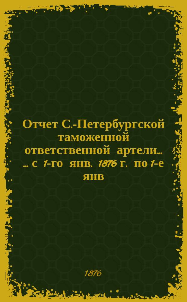 Отчет С.-Петербургской таможенной ответственной артели... [... с 1-го янв. 1876 г. по 1-е янв. 1877]