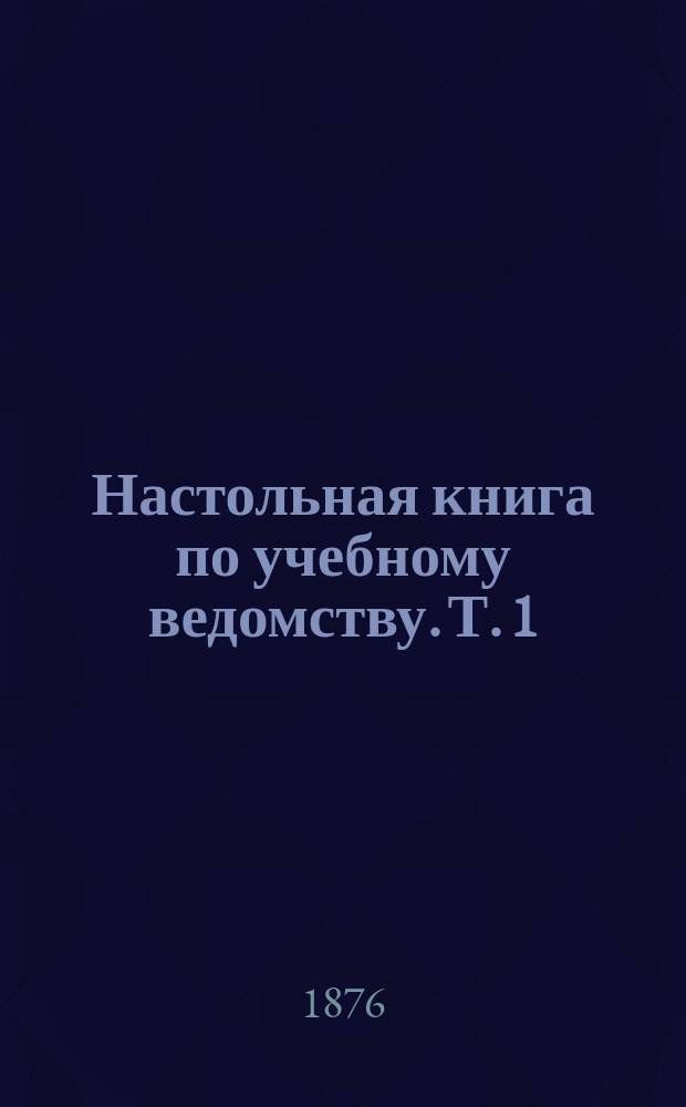 Настольная книга по учебному ведомству. [Т. 1] : Каталог одобренным книгам ; Список учебным заведениям ; Список ученым учреждениям и обществам ; Список библиотекам, книжным магазинам и типографиям ; Список периодическим изданиям ; О воинской повинности