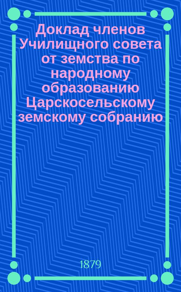 Доклад членов Училищного совета от земства по народному образованию Царскосельскому земскому собранию... очередной сессии 1879 года