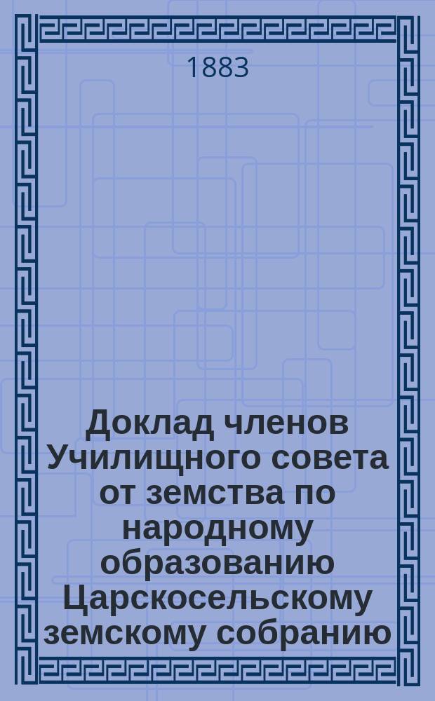 Доклад членов Училищного совета от земства по народному образованию Царскосельскому земскому собранию... очередной сессии 1883 года