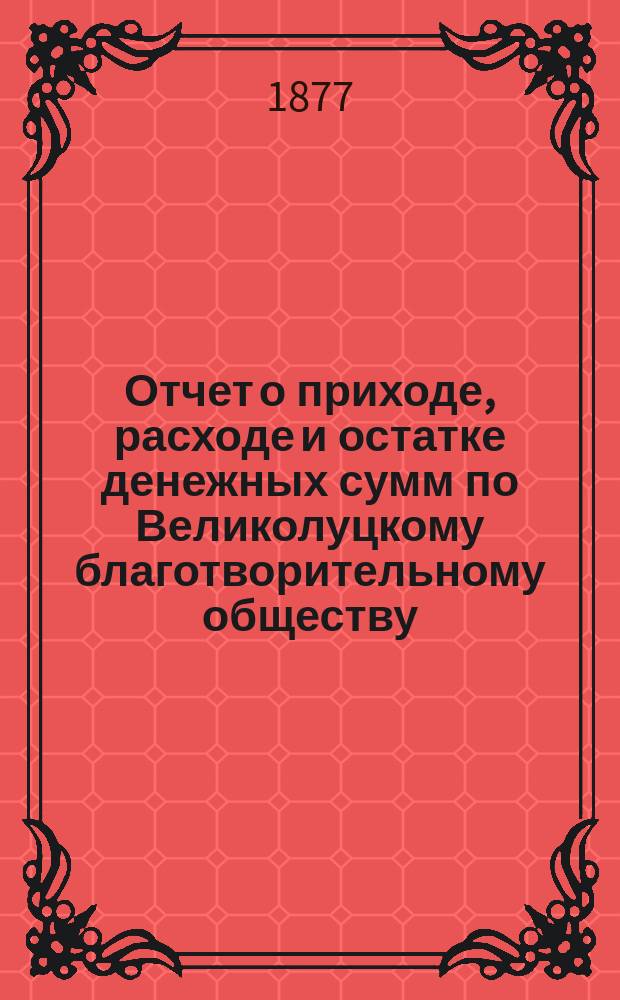 Отчет о приходе, расходе и остатке денежных сумм по Великолуцкому благотворительному обществу ...