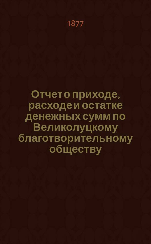 Отчет о приходе, расходе и остатке денежных сумм по Великолуцкому благотворительному обществу ... ... за 1876 год