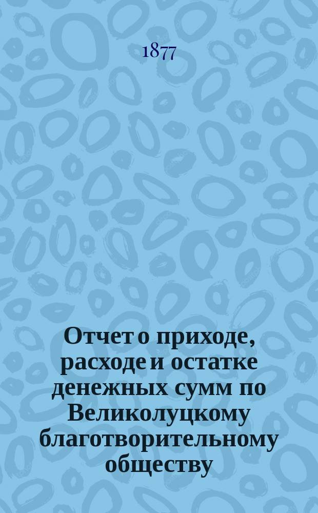 Отчет о приходе, расходе и остатке денежных сумм по Великолуцкому благотворительному обществу ... ... за 1878 год
