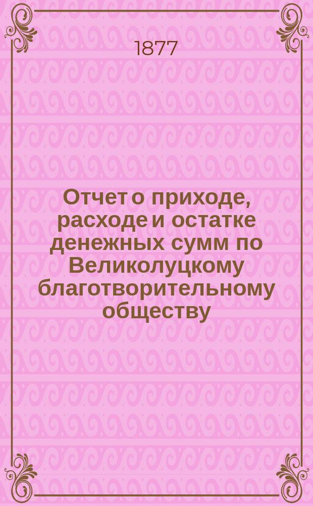 Отчет о приходе, расходе и остатке денежных сумм по Великолуцкому благотворительному обществу ... ... за 1879 год