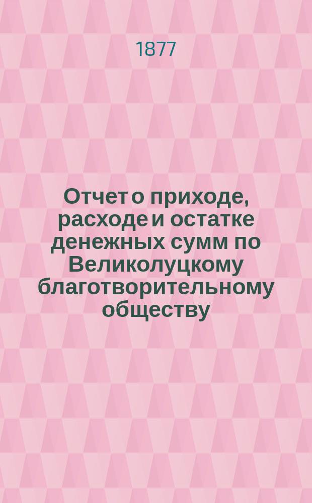 Отчет о приходе, расходе и остатке денежных сумм по Великолуцкому благотворительному обществу ... ... за 1888 год