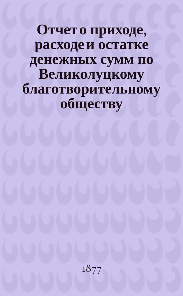 Отчет о приходе, расходе и остатке денежных сумм по Великолуцкому благотворительному обществу ... ... за 1896 год