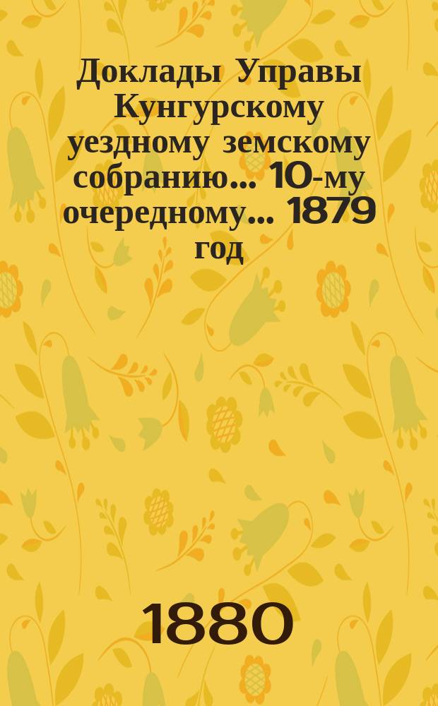 Доклады Управы Кунгурскому уездному земскому собранию ... 10-му очередному ... [1879 год]