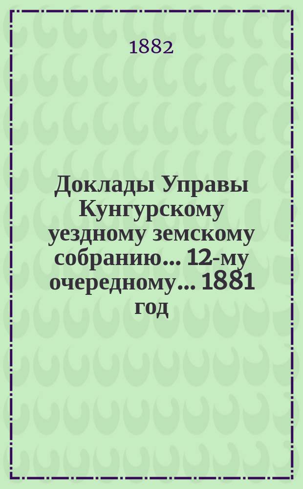 Доклады Управы Кунгурскому уездному земскому собранию ... 12-му очередному ... [1881 год]