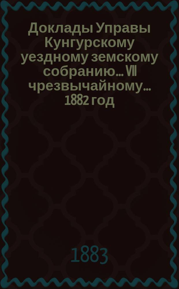 Доклады Управы Кунгурскому уездному земскому собранию ... VII чрезвычайному ... 1882 год