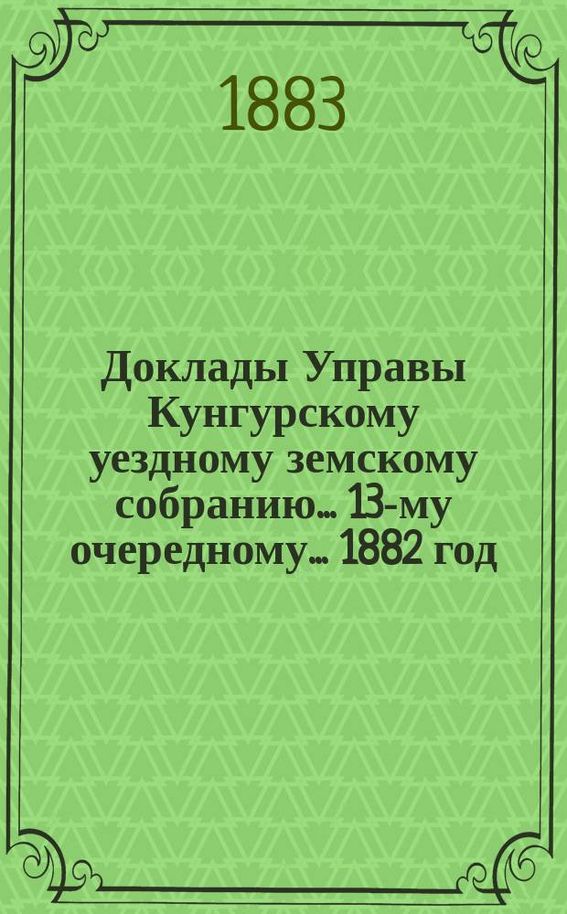 Доклады Управы Кунгурскому уездному земскому собранию ... 13-му очередному ... 1882 год