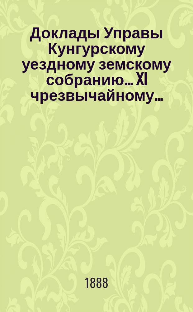 Доклады Управы Кунгурскому уездному земскому собранию ... XI чрезвычайному ... : XI чрезвычайному ... и журналы Кунгурского уездного земского собрания XI чрезвычайной сессии 1888 года