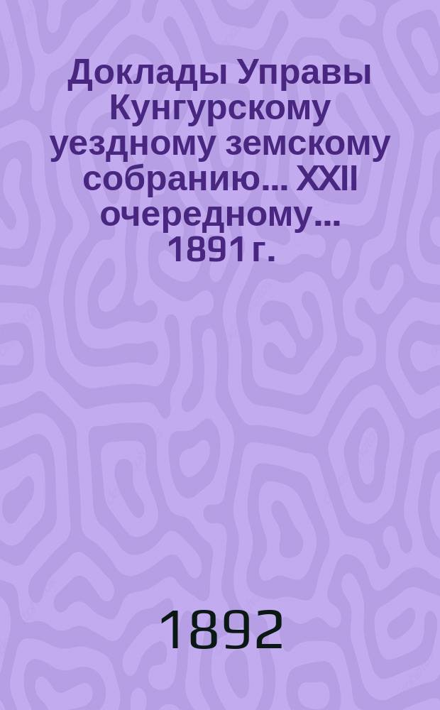 Доклады Управы Кунгурскому уездному земскому собранию ... XXII очередному ... 1891 г.