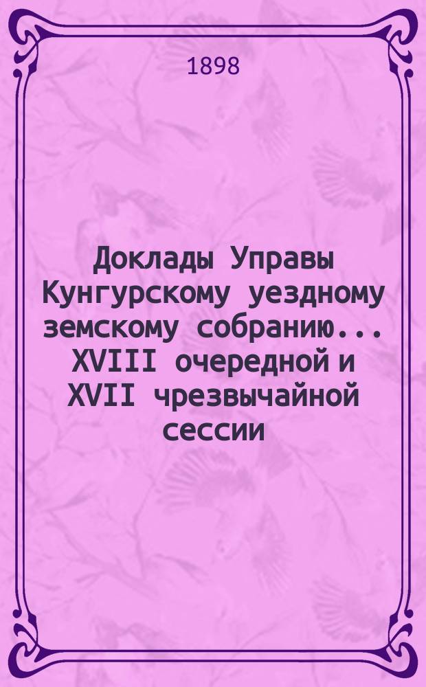 Доклады Управы Кунгурскому уездному земскому собранию ... XVIII очередной и XVII чрезвычайной сессии ... 1897 года
