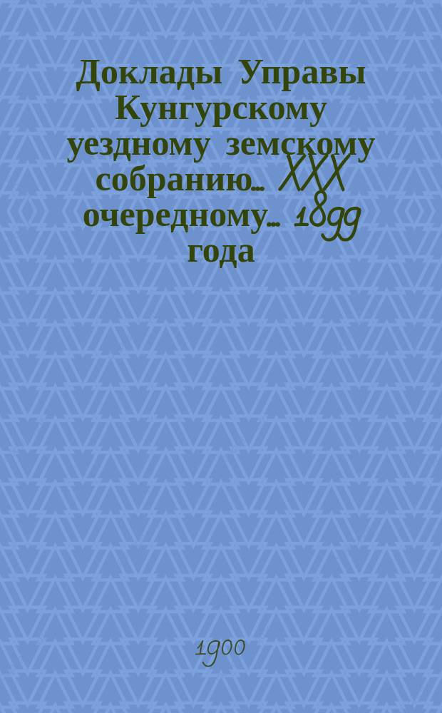 Доклады Управы Кунгурскому уездному земскому собранию ... XXX очередному ... 1899 года