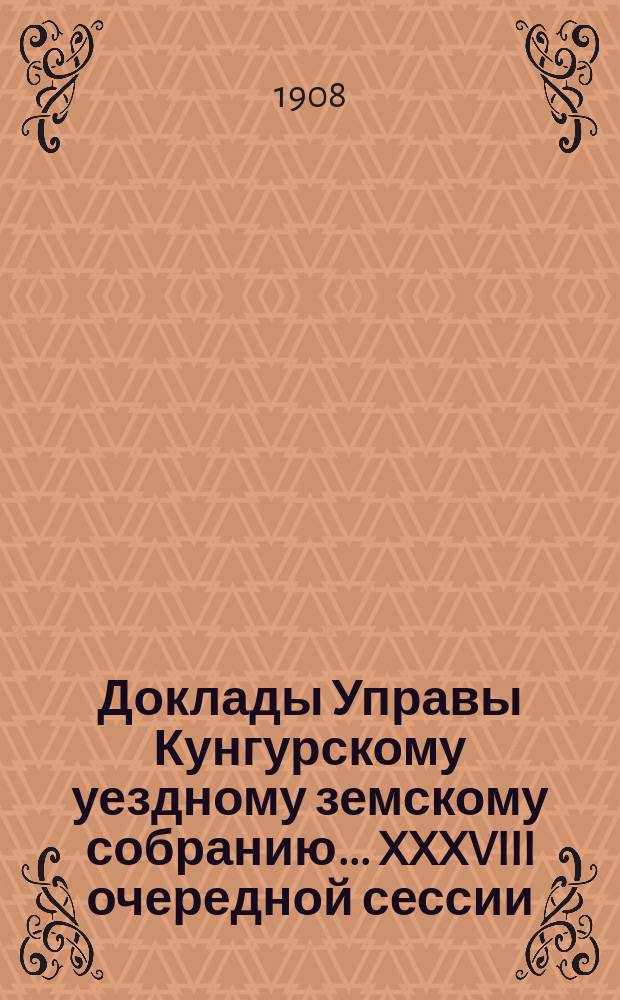 Доклады Управы Кунгурскому уездному земскому собранию ... XXXVIII очередной сессии : XXXVIII очередной сессии (25 сентября - 8 октября 1907 года), с приложениями
