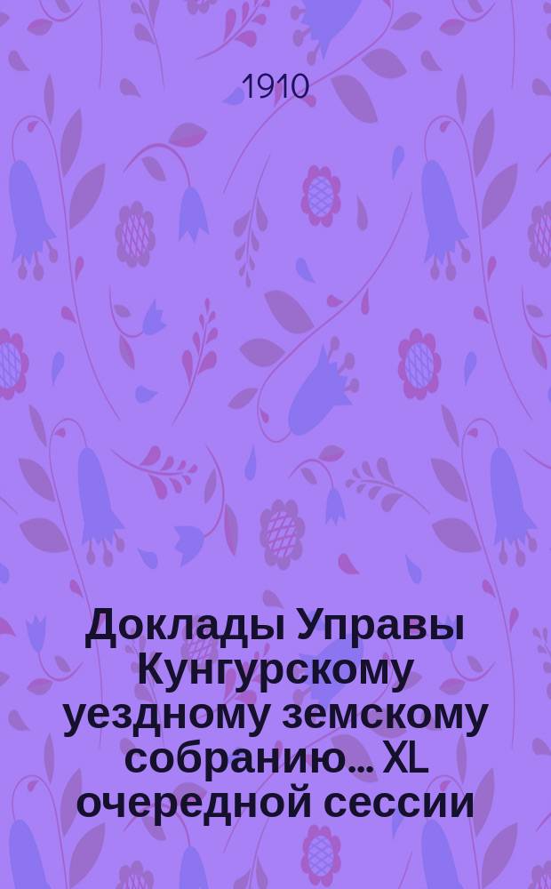 Доклады Управы Кунгурскому уездному земскому собранию ... XL очередной сессии (29 сентября - 11 октября 1909 года