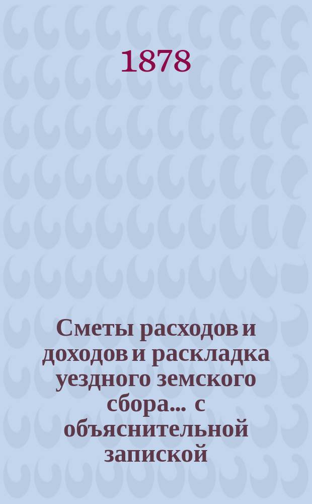 Сметы расходов и доходов и раскладка уездного земского сбора ... с объяснительной запиской. на 1878 год