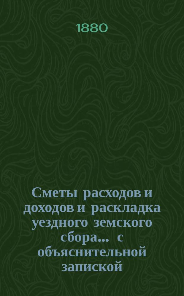 Сметы расходов и доходов и раскладка уездного земского сбора ... с объяснительной запиской. на 1880 год