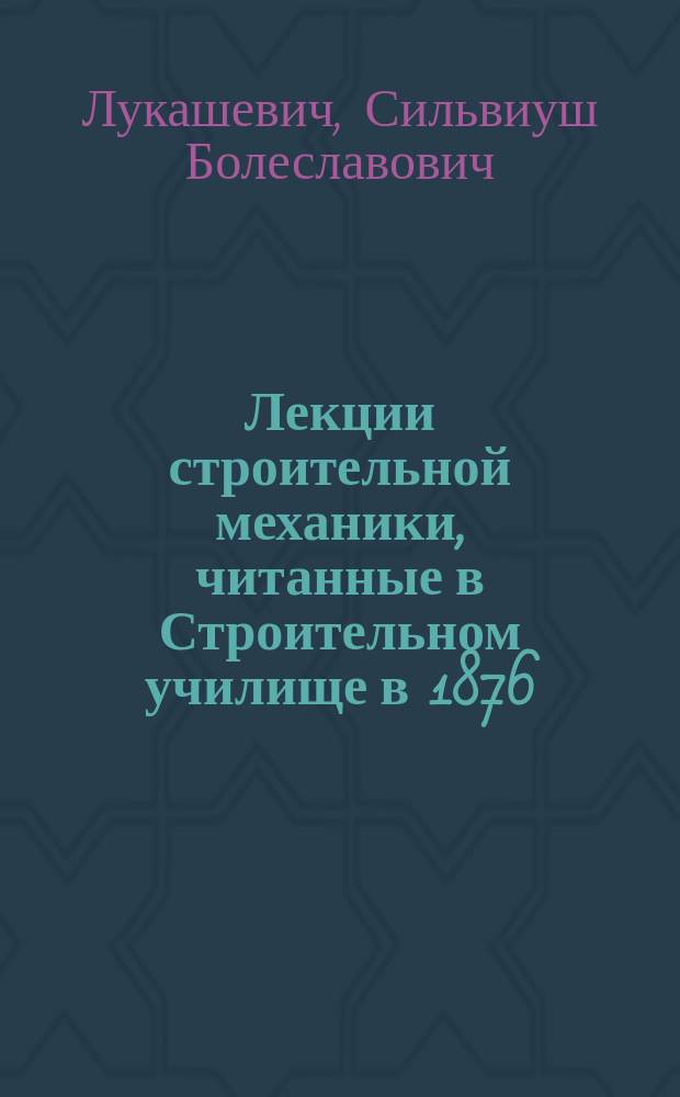 Лекции строительной механики, читанные в Строительном училище в 1876/77 акад. году инженер-архитектором и инженером путей сообщения С.Б. Лукашевичем