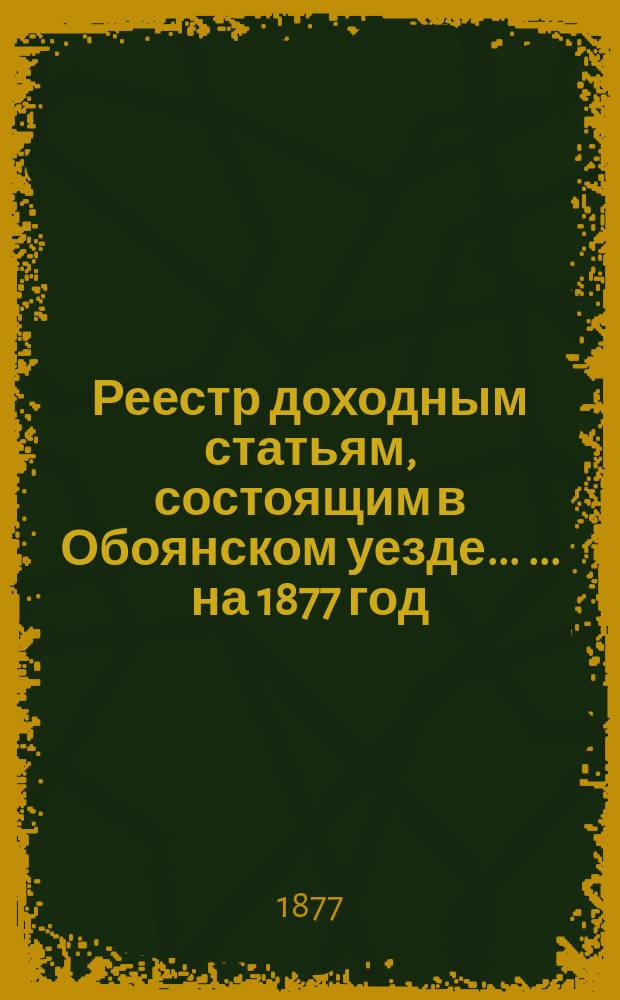 Реестр доходным статьям, состоящим в Обоянском уезде ... ... на 1877 год