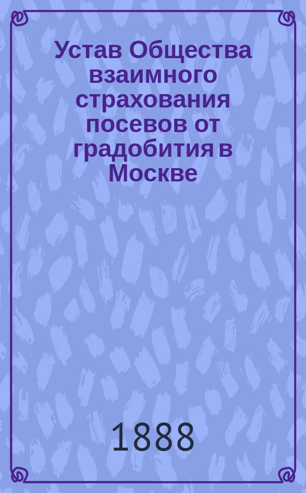 Устав Общества взаимного страхования посевов от градобития в Москве : Основ. в 1877 г. : Утв. 21 февр. 1888 г.