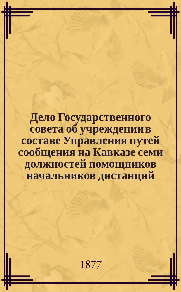 Дело Государственного совета об учреждении в составе Управления путей сообщения на Кавказе семи должностей помощников начальников дистанций, взамен ныне существующих должностей субалтерн-офицеров военно-рабочих команд : (По Деп. гос. экономии)