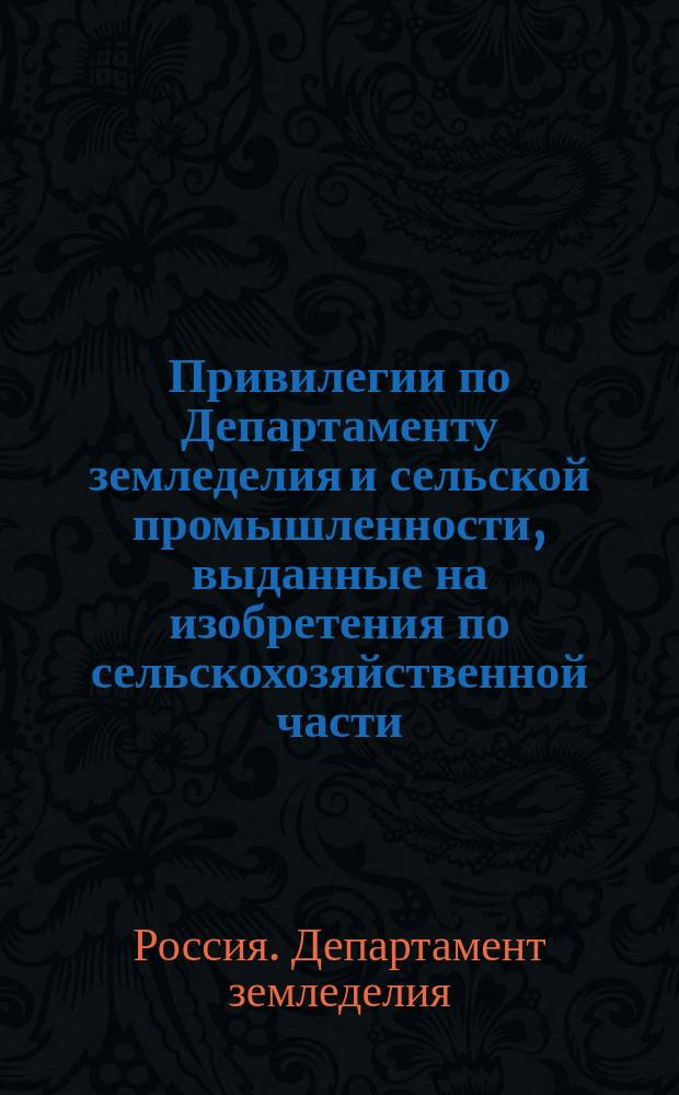 Привилегии по Департаменту земледелия и сельской промышленности, выданные на изобретения по сельскохозяйственной части...